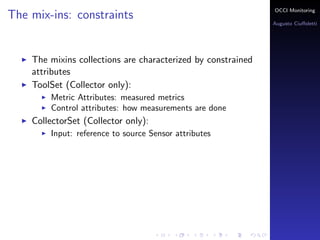 OCCI Monitoring
The mix-ins: constraints
                                                                Augusto Ciuﬀoletti




    The mixins collections are characterized by constrained
    attributes
    ToolSet (Collector only):
        Metric Attributes: the name corresponds to a measured
        metrics
        Control attributes: how measurements are done
    PublisherSet (Sensor only):
        Input: reference to source Sensor attributes
 
