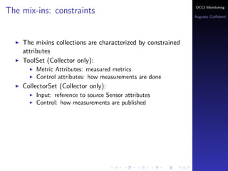 OCCI Monitoring
The mix-ins: constraints
                                                                Augusto Ciuﬀoletti




    The mixins collections are characterized by constrained
    attributes
    ToolSet (Collector only):
        Metric Attributes: the name corresponds to a measured
        metrics
        Control attributes: how measurements are done
    PublisherSet (Sensor only):
        Input: reference to source Sensor attributes
        Control: how measurements are published
 