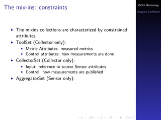 OCCI Monitoring
The mix-ins: constraints
                                                                Augusto Ciuﬀoletti




    The mixins collections are characterized by constrained
    attributes
    ToolSet (Collector only):
        Metric Attributes: the name corresponds to a measured
        metrics
        Control attributes: how measurements are done
    PublisherSet (Sensor only):
        Input: reference to source Sensor attributes
        Control: how measurements are published
    AggregatorSet (Sensor only):
 