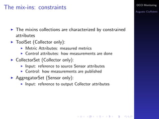 OCCI Monitoring
The mix-ins: constraints
                                                                Augusto Ciuﬀoletti




    The mixins collections are characterized by constrained
    attributes
    ToolSet (Collector only):
        Metric Attributes: the name corresponds to a measured
        metrics
        Control attributes: how measurements are done
    PublisherSet (Sensor only):
        Input: reference to source Sensor attributes
        Control: how measurements are published
    AggregatorSet (Sensor only):
        Input: reference to output Collector attributes
 