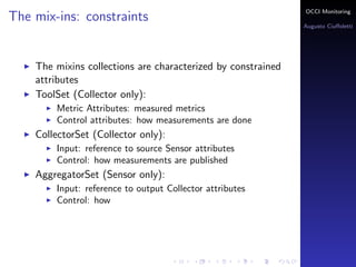 OCCI Monitoring
The mix-ins: constraints
                                                                Augusto Ciuﬀoletti




    The mixins collections are characterized by constrained
    attributes
    ToolSet (Collector only):
        Metric Attributes: the name corresponds to a measured
        metrics
        Control attributes: how measurements are done
    PublisherSet (Sensor only):
        Input: reference to source Sensor attributes
        Control: how measurements are published
    AggregatorSet (Sensor only):
        Input: reference to output Collector attributes
        Control: how the speciﬁc aggregation is done
 