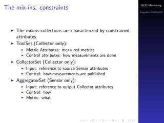 OCCI Monitoring
The mix-ins: constraints
                                                                Augusto Ciuﬀoletti




    The mixins collections are characterized by constrained
    attributes
    ToolSet (Collector only):
        Metric Attributes: the name corresponds to a measured
        metrics
        Control attributes: how measurements are done
    PublisherSet (Sensor only):
        Input: reference to source Sensor attributes
        Control: how measurements are published
    AggregatorSet (Sensor only):
        Input: reference to output Collector attributes
        Control: how the speciﬁc aggregation is done
        Metric: the name corresponds to an aggregated metric
 