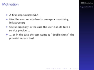 OCCI Monitoring
Motivation
                                                              Augusto Ciuﬀoletti




    A ﬁrst step towards SLA
    Give the user an interface to arrange a monitoring
    infrastructure
    Useful especially in the case the user is in its turn a
    service provider...
    ... or in the case the user wants to ”double check” the
    provided service level
 