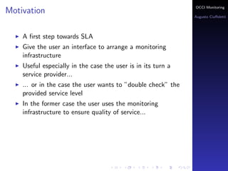 OCCI Monitoring
Motivation
                                                              Augusto Ciuﬀoletti




    A ﬁrst step towards SLA
    Give the user an interface to arrange a monitoring
    infrastructure
    Useful especially in the case the user is in its turn a
    service provider...
    ... or in the case the user wants to ”double check” the
    provided service level
    In the former case the user uses the monitoring
    infrastructure to ensure quality of service...
 