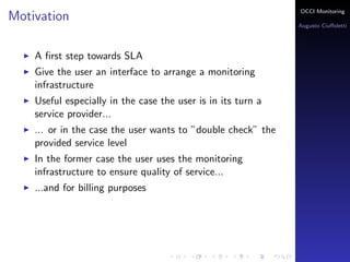 OCCI Monitoring
Motivation
                                                              Augusto Ciuﬀoletti




    A ﬁrst step towards SLA
    Give the user an interface to arrange a monitoring
    infrastructure
    Useful especially in the case the user is in its turn a
    service provider...
    ... or in the case the user wants to ”double check” the
    provided service level
    In the former case the user uses the monitoring
    infrastructure to ensure quality of service...
    ...and for billing purposes
 