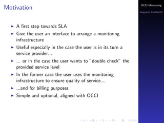 OCCI Monitoring
Motivation
                                                              Augusto Ciuﬀoletti




    A ﬁrst step towards SLA
    Give the user an interface to arrange a monitoring
    infrastructure
    Useful especially in the case the user is in its turn a
    service provider...
    ... or in the case the user wants to ”double check” the
    provided service level
    In the former case the user uses the monitoring
    infrastructure to ensure quality of service...
    ...and for billing purposes
    Simple and optional, aligned with OCCI
 