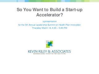 So You Want to Build a Start-up
        Accelerator?
                         a presentation
for the 5th Annual Leadership Summit on Health Plan Innovation
               Thursday March 14, 4:30 – 5:45 PM
 