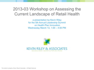 2013-03 Workshop on Assessing the
                          Current Landscape of Retail Health
                                                              a presentation by Kevin Riley
                                                         for the 5th Annual Leadership Summit
                                                                on Health Plan Innovation
                                                         Wednesday March 13, 1:00 – 4:00 PM




This content is property of Kevin Riley & Associates – All Rights Reserved.
 