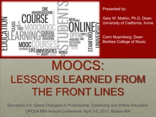 Presented by:

                                                    Gary W. Matkin, Ph.D, Dean
                                                    University of California, Irvine


                                                    Carin Nuernberg, Dean
                                                    Berklee College of Music




                        MOOCS:
 LESSONS LEARNED FROM
    THE FRONT LINES
Disruption 2.0: Game Changers in Professional, Continuing and Online Education
         UPCEA 98th Annual Conference: April 3-5, 2013, Boston MA
 