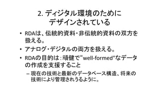 2. ディジタル環境のために
        デザインされている
• RDAは、伝統的資料・非伝統的資料の双方を
  扱える。
• アナログ・デジタルの両方を扱える。
• RDAの目的は：頑健で“well‐formed”なデータ
  の作成を支援すること
 – 現在の技術と最新のデータベース構造、将来の
   技術により管理されうるように。
 
