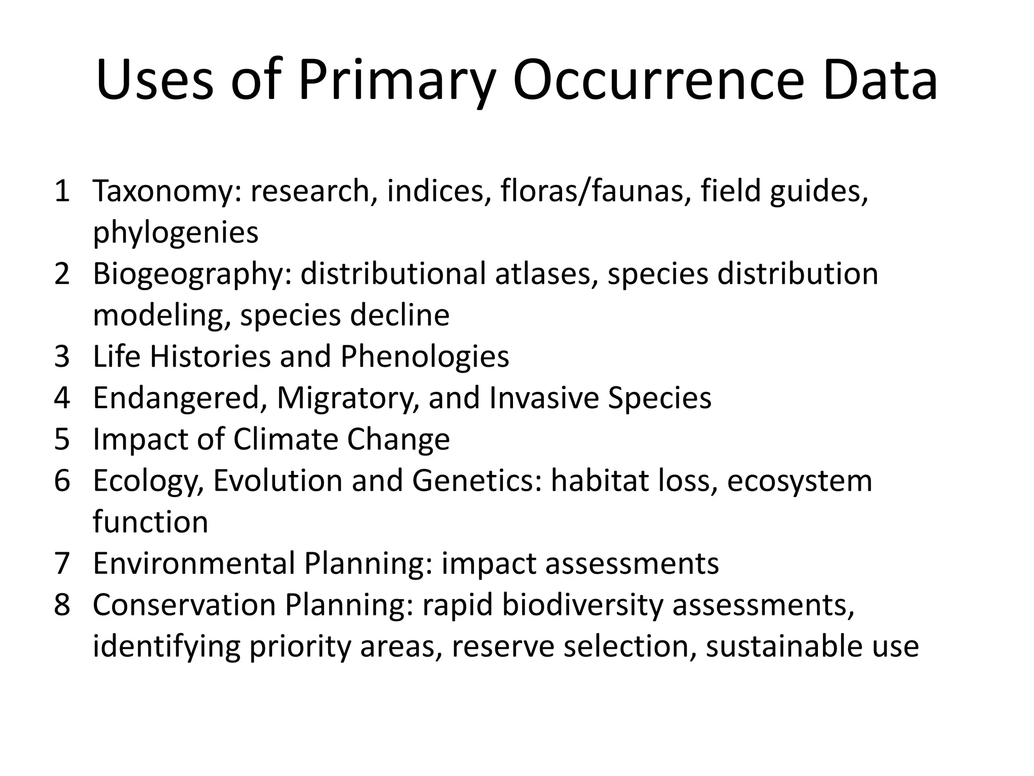 Uses of Primary Occurrence Data
1 Taxonomy: research, indices, floras/faunas, field guides,
  phylogenies
2 Biogeography: distributional atlases, species distribution
  modeling, species decline
3 Life Histories and Phenologies
4 Endangered, Migratory, and Invasive Species
5 Impact of Climate Change
6 Ecology, Evolution and Genetics: habitat loss, ecosystem
  function
7 Environmental Planning: impact assessments
8 Conservation Planning: rapid biodiversity assessments,
  identifying priority areas, reserve selection, sustainable use
 