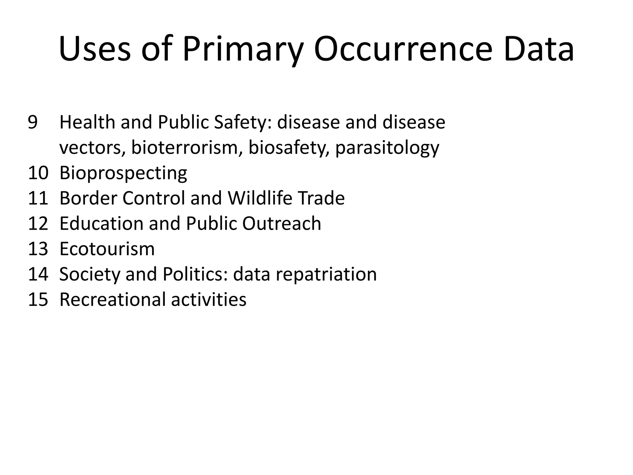 Uses of Primary Occurrence Data
9 Health and Public Safety: disease and disease
   vectors, bioterrorism, biosafety, parasitology
10 Bioprospecting
11 Border Control and Wildlife Trade
12 Education and Public Outreach
13 Ecotourism
14 Society and Politics: data repatriation
15 Recreational activities
 