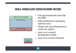 GrAiLs: ShArEd ClIeNt-sErVeR Fw (DeRbY, MeTeOr)

                                          •  Full app frameworks that hide
Application Logic & Templates
                                             the DOM
     Custom Framework
                                          •  Hide client/server messaging
                                             (socket.io etc.)
                                          •  Meteor still uses PhantomJS to
     JavaScript Runtime
                                             render for robots?
                                          •  Lock-in to a certain
                                             development model
                     Runs on both as-is
                                          •  Lock-in to a certain backend
                        Compatibility
                            Layer
                      Platform Speciﬁc
 