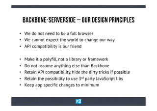 BaCkBoNe-SeRvErSiDe – oUr DeSiGn PrInCiPlEs
•  We do not need to be a full browser
•  We cannot expect the world to change our way
•  API compatibility is our friend

•    Make it a polyﬁll, not a library or framework
•    Do not assume anything else than Backbone
•    Retain API compatibility, hide the dirty tricks if possible
•    Retain the possibility to use 3rd party JavaScript libs
•    Keep app speciﬁc changes to minimum
 