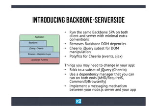 InTrOdUcInG BaCkBoNe-SeRvErSiDe
                             •  Run the same Backbone SPA on both
       Application              client and server with minimal extra
                                conventions
Backbone
                             •  Removes Backbone DOM depencies
 jQuery / Cheerio            •  Cheerio jQuery subset for DOM
Browser / Adaptation Layer
                                manipulation
                             •  Polyﬁlls for Cheerio (events, ajax)
   JavaScript Runtime

                             Things you may need to change in your app:
                             •  Stick to a subset of jQuery (Cheerio)
                             •  Use a dependency manager that you can
                                run on both ends (AMD/RequireJS,
                                CommonJS/Browserify)
                             •  Implement a messaging mechanism
                                between your node.js server and your app
 