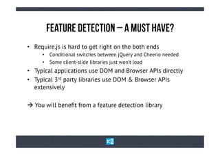 FeAtUrE dEtEcTiOn – A MuSt HaVe?
•  Require.js is hard to get right on the both ends
     •  Conditional switches between jQuery and Cheerio needed
     •  Some client-slide libraries just won’t load
•  Typical applications use DOM and Browser APIs directly
•  Typical 3rd party libraries use DOM & Browser APIs
   extensively

à You will beneﬁt from a feature detection library
 