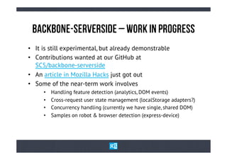 BaCkBoNe-SeRvErSiDe – WoRk iN PrOgReSs
•  It is still experimental, but already demonstrable
•  Contributions wanted at our GitHub at
   SC5/backbone-serverside
•  An article in Mozilla Hacks just got out
•  Some of the near-term work involves
     •    Handling feature detection (analytics, DOM events)
     •    Cross-request user state management (localStorage adapters?)
     •    Concurrency handling (currently we have single, shared DOM)
     •    Samples on robot & browser detection (express-device)
 