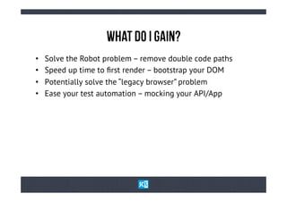 WhAt Do I GaIn?
•    Solve the Robot problem – remove double code paths
•    Speed up time to ﬁrst render – bootstrap your DOM
•    Potentially solve the “legacy browser” problem
•    Ease your test automation – mocking your API/App
 