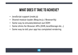 WhAt DoEs iT TaKe tO AcHiEvE?
•    JavaScript support (node.js)
•    Shared module loader (Require.js / Browserify)
•    Some way to emulate/abstract out DOM
•    Some shims for Browser APIs (XHR, localStorage etc…)
•    Some way to tell your app has completed rendering
 