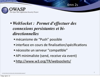 4mn	
  2s




                                • WebSocket : Permet d’effectuer des
                                  connexions persistantes et bi-
                                  directionnelles
                                             • mécanisme	
  de	
  “Push”	
  possible
                                             • interface	
  en	
  cours	
  de	
  ﬁnalisaBon/spéciﬁcaBons
                                             • nécessite	
  un	
  serveur	
  “compaBble”
                                             • API	
  minimaliste	
  (send,	
  receive	
  via	
  event)
                                             • hPp://www.w3.org/TR/websockets/

  en	
  meme	
  temps,	
  des	
  animaux	
  dans	
  ce;e	
  présenta>on	
  pourquoi	
  ?	
  
                                                                                                           8

Friday, April 5, 13
 