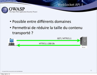 WebSocket	
  API	
  :)



                                  • Possible	
  entre	
  diﬀérents	
  domaines
                                  • Perme;rai	
  de	
  réduire	
  la	
  taille	
  du	
  contenu	
  
                                    transporté	
  ?
                                  •                                       	
  GET	
  /	
  HTTP/1.1	
  

                                                                                           HTTP/1.1	
  200	
  Ok




  c’est	
  quand	
  même	
  un	
  peu	
  sale	
  de	
  se	
  servir	
  des	
  WebSockets
                                                                                                                                            25

Friday, April 5, 13
 