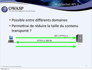 WebSocket	
  API	
  :)



                                  • Possible	
  entre	
  diﬀérents	
  domaines
                                  • Perme;rai	
  de	
  réduire	
  la	
  taille	
  du	
  contenu	
  
                                    transporté	
  ?
                                  •                                       	
  GET	
  /	
  HTTP/1.1	
  

                                                                                           HTTP/1.1	
  200	
  Ok




  c’est	
  quand	
  même	
  un	
  peu	
  sale	
  de	
  se	
  servir	
  des	
  WebSockets
                                                                                                                                            25

Friday, April 5, 13
 
