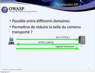 WebSocket	
  API	
  :)



                                  • Possible	
  entre	
  diﬀérents	
  domaines
                                  • Perme;rai	
  de	
  réduire	
  la	
  taille	
  du	
  contenu	
  
                                    transporté	
  ?
                                  •                                       	
  GET	
  /	
  HTTP/1.1	
  

                                                                                           HTTP/1.1	
  200	
  Ok
                                                                                                                   Upgrade	
  WebSocket




  c’est	
  quand	
  même	
  un	
  peu	
  sale	
  de	
  se	
  servir	
  des	
  WebSockets
                                                                                                                                             25

Friday, April 5, 13
 