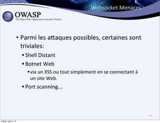 Websocket	
  Menaces




                      • Parmi	
  les	
  a;aques	
  possibles,	
  certaines	
  sont	
  
                        triviales:	
  
                        • Shell	
  Distant	
  
                        • Botnet	
  Web	
  
                           • via	
  un	
  XSS	
  ou	
  tout	
  simplement	
  en	
  se	
  connectant	
  à	
  
                             un	
  site	
  Web.
                        • Port	
  scanning...


                                                                                                               26

Friday, April 5, 13
 