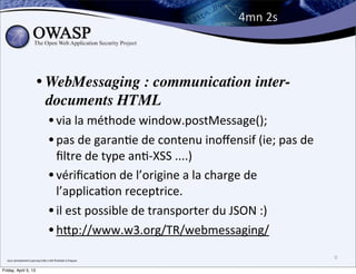 4mn	
  2s



                                • WebMessaging : communication inter-
                                  documents HTML
                                             • via	
  la	
  méthode	
  window.postMessage();
                                             • pas	
  de	
  garanBe	
  de	
  contenu	
  inoﬀensif	
  (ie;	
  pas	
  de	
  
                                               ﬁltre	
  de	
  type	
  anB-­‐XSS	
  ....)
                                             • vériﬁcaBon	
  de	
  l’origine	
  a	
  la	
  charge	
  de	
  
                                               l’applicaBon	
  receptrice.
                                             • il	
  est	
  possible	
  de	
  transporter	
  du	
  JSON	
  :)
                                             • hPp://www.w3.org/TR/webmessaging/
  tout	
  seimplement	
  parcequ’elle	
  a	
  été	
  ﬁnalisée	
  à	
  Paques
                                                                                                                             9

Friday, April 5, 13
 