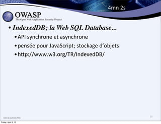 4mn	
  2s


              • IndexedDB; la Web SQL Database...
                           •API	
  synchrone	
  et	
  asynchrone
                           •pensée	
  pour	
  JavaScript;	
  stockage	
  d’objets	
  
                           •hPp://www.w3.org/TR/IndexedDB/




  me;re	
  des	
  oeufs	
  était	
  diﬃcile
                                                                                          10

Friday, April 5, 13
 