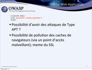 OﬀLine	
  Web	
  ApplicaBon


                                             <!DOCTYPE HTML>
                                             <html manifest="/cache.manifest">
                                             <body>


                                        • Possibilité	
  d’avoir	
  des	
  a;aques	
  de	
  Type	
  
                                          APT	
  ?
                                        • Possibilité	
  de	
  pollu>on	
  des	
  caches	
  de	
  
                                          navigateurs	
  (via	
  un	
  point	
  d’accès	
  
                                          malveillant);	
  meme	
  du	
  SSL




  Je	
  crois	
  que	
  Nicolas	
  a	
  un	
  bon	
  avis	
  sur	
  les	
  APT....
                                                                                                                   28

Friday, April 5, 13
 