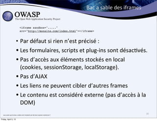 Bac	
  a	
  sable	
  des	
  iframes


                                               <iframe sandbox="....."
                                               src="http://monsite.com/index.html"></iframe>



                                     • Par	
  défaut	
  si	
  rien	
  n’est	
  précisé	
  :	
  
                                     • Les	
  formulaires,	
  scripts	
  et	
  plug-­‐ins	
  sont	
  désac>vés.
                                     • Pas	
  d’accès	
  aux	
  éléments	
  stockés	
  en	
  local	
  
                                       (cookies,	
  sessionStorage,	
  localStorage).
                                     • Pas	
  d’AJAX	
  
                                     • Les	
  liens	
  ne	
  peuvent	
  cibler	
  d’autres	
  frames
                                     • Le	
  contenu	
  est	
  considéré	
  externe	
  (pas	
  d’accès	
  à	
  la	
  
                                       DOM)
  vous	
  saviez	
  que	
  les	
  bacs	
  a	
  sables	
  sont	
  remplacés	
  par	
  des	
  bacs	
  à	
  gravier	
  maintenant	
  ?	
  
                                                                                                                                                                                30

Friday, April 5, 13
 