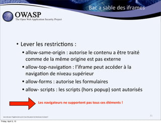 Bac	
  a	
  sable	
  des	
  iframes




                                     • Lever	
  les	
  restric>ons	
  :	
  
                                                     • allow-­‐same-­‐origin	
  :	
  autorise	
  le	
  contenu	
  a	
  être	
  traité	
  
                                                       comme	
  de	
  la	
  même	
  origine	
  est	
  pas	
  externe
                                                     • allow-­‐top-­‐naviga>on	
  :	
  l’iframe	
  peut	
  accéder	
  à	
  la	
  
                                                       naviga>on	
  de	
  niveau	
  supérieur
                                                     • allow-­‐forms	
  :	
  autorise	
  les	
  formulaires
                                                     • allow-­‐	
  scripts	
  :	
  les	
  scripts	
  (hors	
  popup)	
  sont	
  autorisés
                                                                                                  Les	
  navigateurs	
  ne	
  supportent	
  pas	
  tous	
  ces	
  éléments	
  !


  tout	
  cela	
  pour	
  l’hygiène	
  alors	
  qu’on	
  nous	
  fais	
  passer	
  du	
  cheval	
  pour	
  du	
  boeuf	
  !	
  
                                                                                                                                                                                     31

Friday, April 5, 13
 