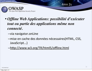 4mn	
  2s



               • Ofﬂine Web Applications: possibilité d’exécuter
                 tout ou partie des applications même non
                 connecté.
                             –via	
  navigator.onLine
                             –mise	
  en	
  cache	
  des	
  données	
  nécessaires(HTML,	
  CSS,	
  
                              JavaScript...)
                             –hPp://www.w3.org/TR/html5/oﬄine.html




  et	
  du	
  chocolat	
  aussi
                                                                                                       11

Friday, April 5, 13
 