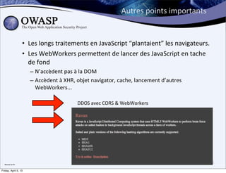 Autres	
  points	
  importants


                        • Les	
  longs	
  traitements	
  en	
  JavaScript	
  “plantaient”	
  les	
  navigateurs.	
  
                        • Les	
  WebWorkers	
  perme;ent	
  de	
  lancer	
  des	
  JavaScript	
  en	
  tache	
  
                          de	
  fond
                           – N’accèdent	
  pas	
  à	
  la	
  DOM	
  
                           – Accèdent	
  à	
  XHR,	
  objet	
  navigator,	
  cache,	
  lancement	
  d’autres	
  
                             WebWorkers...

                                                     DDOS	
  avec	
  CORS	
  &	
  WebWorkers

                                                     Calculs	
  distribués	
  (cf	
  Ravan)




  Bientot	
  la	
  ﬁn
                                                                                                                   32

Friday, April 5, 13
 