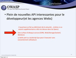 Conclusion


                    • Plein	
  de	
  nouvelles	
  API	
  interessantes	
  pour	
  le	
  
                      développeur(et	
  les	
  agences	
  Webs)

                                                                                               L’ouverture	
  se	
  fait	
  au	
  détriment	
  de	
  la	
  sécurité....(même	
  si	
  un	
  
                                                                                               accent	
  supplémentaire	
  a	
  été	
  mis	
  dessus	
  dans	
  les	
  Specs)
                                                                                              Une	
  surface	
  d’a;aque	
  accrue	
  (CORS,	
  Web/Storage|Socket|
                                                                                              Workers)
                                                                                              La	
  belle	
  part	
  au	
  JavaScript	
  (qui	
  peut	
  s’executer	
  sans	
  
                                                                                              consentement	
  u>lisateur)




  non,	
  non,	
  je	
  ne	
  fais	
  pas	
  que	
  >rer	
  sur	
  les	
  agences	
  Web...
                                                                                                                                                                                               34

Friday, April 5, 13
 