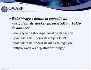 4mn	
  2s



                      • WebStorage : donne la capacité au
                        navigateur de stocker jusqu’a 5Mo à 10Mo
                        de données
                       • deux	
  type	
  de	
  stockage	
  :	
  local	
  ou	
  de	
  session
                       • possibilité	
  de	
  stocker	
  des	
  objets	
  JSON
                       • possibilité	
  de	
  stocker	
  de	
  manière	
  régulière
                       • hPp://www.w3.org/TR/webstorage/


                                                                                               12

Friday, April 5, 13
 