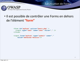 FalsiﬁcaBon	
  de	
  Forms



         • Il	
  est	
  possible	
  de	
  contrôler	
  une	
  Forms	
  en	
  dehors	
  
           de	
  l’élément	
  “form”

                      <form id=“myform” action=“basic.php” >
                        <input type=“text” name=“user” value=“…” />
                      </form>

                      <input form=“myform” type=“submit” name=“…”
                          value=“Advanced Version”/>




                                                                                          15

Friday, April 5, 13
 