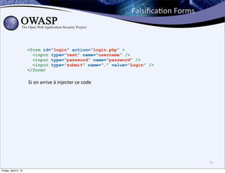 FalsiﬁcaBon	
  Forms



                      <form id=“login” action=“login.php” >
                        <input type=“text” name=“username” />
                        <input type=“password” name=“password” />
                        <input type=“submit” name=“…” value=“Login” />
                      </form>

                      Si	
  on	
  arrive	
  à	
  injecter	
  ce	
  code




                                                                                                 16

Friday, April 5, 13
 