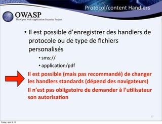 Protocol/content	
  Handlers



                      • Il	
  est	
  possible	
  d’enregistrer	
  des	
  handlers	
  de	
  
                        protocole	
  ou	
  de	
  type	
  de	
  ﬁchiers	
  
                        personalisés	
  
                             • sms://
                             • applica>on/pdf
                       Il	
  est	
  possible	
  (mais	
  pas	
  recommandé)	
  de	
  changer	
  
                       les	
  handlers	
  standards	
  (dépend	
  des	
  navigateurs)
                       Il	
  n’est	
  pas	
  obligatoire	
  de	
  demander	
  à	
  l’u3lisateur	
  
                       son	
  autorisa3on	
  


                                                                                                 17

Friday, April 5, 13
 