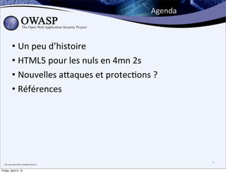 Agenda



               • Un	
  peu	
  d’histoire
               • HTML5	
  pour	
  les	
  nuls	
  en	
  4mn	
  2s
               • Nouvelles	
  a;aques	
  et	
  protec>ons	
  ?
               • Références




  Oui,	
  vous	
  avez	
  bien	
  lu	
  quelque	
  chose	
  ici
                                                                           3

Friday, April 5, 13
 