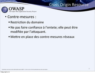 Cross	
  Origin	
  Resource	
  

               • Contre-­‐mesures	
  :	
  
                              • RestricBon	
  du	
  domaine
                              • Ne	
  pas	
  faire	
  conﬁance	
  à	
  l’entete;	
  elle	
  peut	
  être	
  
                                modiﬁée	
  par	
  l’aPaquant.
                              • MePre	
  en	
  place	
  des	
  contre-­‐mesures	
  réseaux	
  




  franchement,	
  vous	
  avez	
  une	
  autre	
  réelle	
  solu>on	
  pour	
  les	
  DDOS	
  ?	
  =>	
  Venir	
  me	
  voir	
  a	
  la	
  ﬁn	
  de	
  la	
  présenta>on	
  avec	
  votre	
  vraie	
  solu>on....
                                                                                                                                                                                                                                                  21

Friday, April 5, 13
 