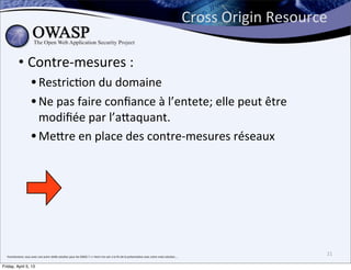 Cross	
  Origin	
  Resource	
  

               • Contre-­‐mesures	
  :	
  
                              • RestricBon	
  du	
  domaine
                              • Ne	
  pas	
  faire	
  conﬁance	
  à	
  l’entete;	
  elle	
  peut	
  être	
  
                                modiﬁée	
  par	
  l’aPaquant.
                              • MePre	
  en	
  place	
  des	
  contre-­‐mesures	
  réseaux	
  




  franchement,	
  vous	
  avez	
  une	
  autre	
  réelle	
  solu>on	
  pour	
  les	
  DDOS	
  ?	
  =>	
  Venir	
  me	
  voir	
  a	
  la	
  ﬁn	
  de	
  la	
  présenta>on	
  avec	
  votre	
  vraie	
  solu>on....
                                                                                                                                                                                                                                                  21

Friday, April 5, 13
 