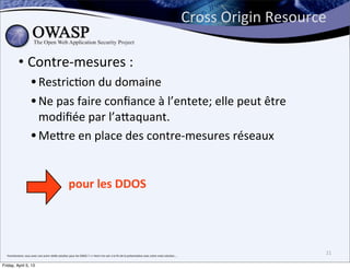 Cross	
  Origin	
  Resource	
  

               • Contre-­‐mesures	
  :	
  
                              • RestricBon	
  du	
  domaine
                              • Ne	
  pas	
  faire	
  conﬁance	
  à	
  l’entete;	
  elle	
  peut	
  être	
  
                                modiﬁée	
  par	
  l’aPaquant.
                              • MePre	
  en	
  place	
  des	
  contre-­‐mesures	
  réseaux	
  

                                                                            pour	
  les	
  DDOS




  franchement,	
  vous	
  avez	
  une	
  autre	
  réelle	
  solu>on	
  pour	
  les	
  DDOS	
  ?	
  =>	
  Venir	
  me	
  voir	
  a	
  la	
  ﬁn	
  de	
  la	
  présenta>on	
  avec	
  votre	
  vraie	
  solu>on....
                                                                                                                                                                                                                                                  21

Friday, April 5, 13
 