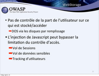 WebStorage



         • Pas	
  de	
  contrôle	
  de	
  la	
  part	
  de	
  l’u>lisateur	
  sur	
  ce	
  
           qui	
  est	
  stocké/accéder
                ➡DOS	
  via	
  les	
  disques	
  par	
  remplissage
         • L’injec>on	
  de	
  Javascript	
  peut	
  bypasser	
  la	
  
              limita>on	
  du	
  contrôle	
  d’accès.
                ➡Vol	
  de	
  Sessions
                ➡Vol	
  de	
  données	
  sensibles
                ➡Tracking	
  d’uBlisateurs

                                                                                              22

Friday, April 5, 13
 