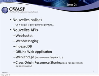 4mn	
  2s



                                  • Nouvelles	
  balises
                                    – On	
  n’est	
  pas	
  la	
  pour	
  parler	
  de	
  peinture...

                                  • Nouvelles	
  APIs
                                    –WebSocket
                                    –WebMessaging
                                    –IndexedDB
                                    –OﬀLine	
  Web	
  ApplicaBon
                                    –WebStorage	
  (votre	
  nouveau	
  DropBox	
  ?	
  ...)
                                    –Cross	
  Origin	
  Ressource	
  Sharing	
  (déja	
  rien	
  que	
  le	
  nom	
  
                                       est	
  intéressant...)

  Ni	
  dans	
  celui	
  la....
                                                                                                                        7

Friday, April 5, 13
 