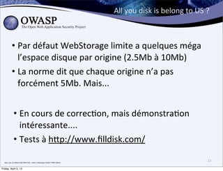 All	
  you	
  disk	
  is	
  belong	
  to	
  US	
  ?



                • Par	
  défaut	
  WebStorage	
  limite	
  a	
  quelques	
  méga	
  
                  l’espace	
  disque	
  par	
  origine	
  (2.5Mb	
  à	
  10Mb)	
  
                • La	
  norme	
  dit	
  que	
  chaque	
  origine	
  n’a	
  pas	
  
                  forcément	
  5Mb.	
  Mais...


                   • En	
  cours	
  de	
  correc>on,	
  mais	
  démonstra>on	
  
                     intéressante....
                   • Tests	
  à	
  h;p://www.ﬁlldisk.com/

  bon,	
  oui,	
  la	
  vidéo	
  a	
  été	
  faite	
  hier...mais	
  c’etait	
  pour	
  éviter	
  l’eﬀet	
  démo
                                                                                                                                                                     23

Friday, April 5, 13
 